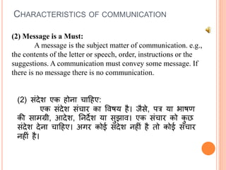 (2) Message is a Must:
A message is the subject matter of communication. e.g.,
the contents of the letter or speech, order, instructions or the
suggestions. A communication must convey some message. If
there is no message there is no communication.
(2) संदेश एक होना चाहहए:
एक संदेश संचार का षविय है। जैसे, पत्र या भािण
की सामग्री, आदेश, तनदेश या सुझाव। एक संचार को कु छ
संदेश देना चाहहए। अगर कोई संदेश नहीं है तो कोई संचार
नहीं है।
CHARACTERISTICS OF COMMUNICATION
 