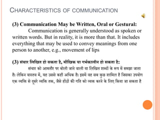 CHARACTERISTICS OF COMMUNICATION
(3) Communication May be Written, Oral or Gestural:
Communication is generally understood as spoken or
written words. But in reality, it is more than that. It includes
everything that may be used to convey meanings from one
person to another, e.g., movement of lips
(3) संचार लिलित हो सकता है, मौलिक या गर्भकािीन हो सकता है:
संचार को आमतौर पर बोली जाने िाली या वलवित शब्दों के रूप में समझा जाता
है। लेवकन िास्ति में, यह उससे कहीं अविक है। इसमें िह सब कुछ शावमल है वजसका उपयोग
एक व्यवि से दूसरे व्यवि तक, जैसे होंठों की गवत को व्यि करने के वलए वकया जा सकता है
 