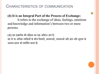 CHARACTERISTICS OF COMMUNICATION
(4) It is an Integral Part of the Process of Exchange:
It refers to the exchange of ideas, feelings, emotions
and knowledge and information’s between two or more
persons.
(4) यह एक्सचेंज की प्रविया का एक अवभन्न अंग है:
यह दो या अविक व्यवियों के बीच विचारों, भािनाओं, भािनाओं और ज्ञान और सूचना के
आदान-प्रदान को संदवभित करता है।
 