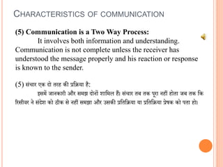 (5) Communication is a Two Way Process:
It involves both information and understanding.
Communication is not complete unless the receiver has
understood the message properly and his reaction or response
is known to the sender.
(5) संचार एक दो तरह की प्रविया है:
इसमें जानकारी और समझ दोनों शावमल हैं। संचार तब तक पूरा नहीं होता जब तक वक
ररसीिर ने संदेश को ठीक से नहीं समझा और उसकी प्रवतविया या प्रवतविया प्रेषक को पता हो।
CHARACTERISTICS OF COMMUNICATION
 