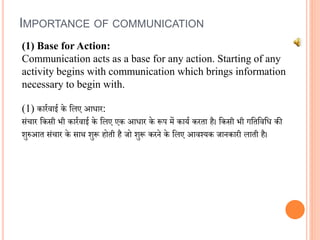 IMPORTANCE OF COMMUNICATION
(1) Base for Action:
Communication acts as a base for any action. Starting of any
activity begins with communication which brings information
necessary to begin with.
(1) कारििाई के वलए आिार:
संचार वकसी भी कारििाई के वलए एक आिार के रूप में कायि करता है। वकसी भी गवतविवि की
शुरुआत संचार के सार् शुरू होती है जो शुरू करने के वलए आिश्यक जानकारी लाती है।
 