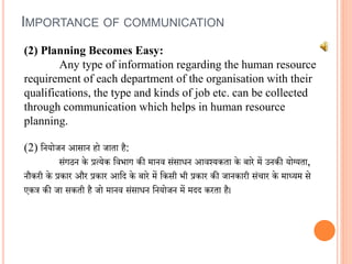 (2) Planning Becomes Easy:
Any type of information regarding the human resource
requirement of each department of the organisation with their
qualifications, the type and kinds of job etc. can be collected
through communication which helps in human resource
planning.
(2) वनयोजन आसान हो जाता है:
संगठन के प्रत्येक विभाग की मानि संसािन आिश्यकता के बारे में उनकी योग्यता,
नौकरी के प्रकार और प्रकार आवद के बारे में वकसी भी प्रकार की जानकारी संचार के माध्यम से
एकत्र की जा सकती है जो मानि संसािन वनयोजन में मदद करता है।
IMPORTANCE OF COMMUNICATION
 