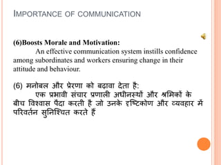 IMPORTANCE OF COMMUNICATION
(6)Boosts Morale and Motivation:
An effective communication system instills confidence
among subordinates and workers ensuring change in their
attitude and behaviour.
(6) मनोबल और प्रेरणा को बढावा देता है:
एक प्रभावी संचार प्रणाली अधीनस्र्ों और श्रलमकों के
बीच षवश्वास पैदा करती है जो उनके दृक्टिकोण और व्यवहार में
पररवतथन सुतनक्श्चत करते हैं
 