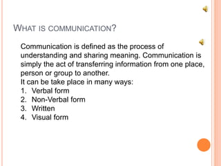 WHAT IS COMMUNICATION?
Communication is defined as the process of
understanding and sharing meaning. Communication is
simply the act of transferring information from one place,
person or group to another.
It can be take place in many ways:
1. Verbal form
2. Non-Verbal form
3. Written
4. Visual form
 