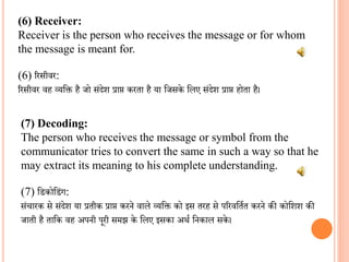 (6) Receiver:
Receiver is the person who receives the message or for whom
the message is meant for.
(6) ररसीिर:
ररसीिर िह व्यवि है जो संदेश प्राप्त करता है या वजसके वलए संदेश प्राप्त होता है।
(7) Decoding:
The person who receives the message or symbol from the
communicator tries to convert the same in such a way so that he
may extract its meaning to his complete understanding.
(7) व कोव ंग:
संचारक से संदेश या प्रतीक प्राप्त करने िाले व्यवि को इस तरह से पररिवतित करने की कोवशश की
जाती है तावक िह अपनी पूरी समझ के वलए इसका अर्ि वनकाल सके।
 