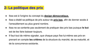 2- La politique des prix
● Ikea est à l’origine du concept du design démocratique.
● Ikea a établi sa politique de prix autour de prix bas, afin de donner accès à
l’ameublement au plus grand nombre.
● Ikea ne se contente pas seulement de pratiquer des prix bas puisque le but
est de les faire baisser toujours.
● Il faut tout de même signaler, que chaque pays fixe lui-même ses prix en
prenant en compte les critères de la structure du marché, de sa maturité, et
de la concurrence existante.
 