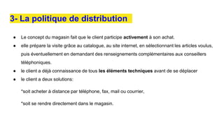 3- La politique de distribution
● Le concept du magasin fait que le client participe activement à son achat.
● elle prépare la visite grâce au catalogue, au site internet, en sélectionnant les articles voulus,
puis éventuellement en demandant des renseignements complémentaires aux conseillers
téléphoniques.
● le client a déjà connaissance de tous les éléments techniques avant de se déplacer
● le client a deux solutions:
*soit acheter à distance par téléphone, fax, mail ou courrier,
*soit se rendre directement dans le magasin.
 