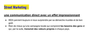 une communication direct avec un effet impressionnant
● IKEA parvient toujours à nous surprendre par sa démarche inusitée et de bon
goût.
● Rien de mieux qu’une campagne locale qui comprend les besoins des gens et
qui, par la suite, transmet des valeurs propres à chaque pays.
Street Marketing :
 