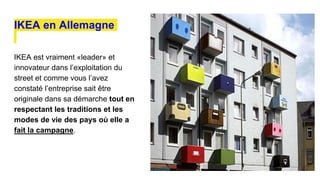 IKEA en Allemagne
IKEA est vraiment «leader» et
innovateur dans l’exploitation du
street et comme vous l’avez
constaté l’entreprise sait être
originale dans sa démarche tout en
respectant les traditions et les
modes de vie des pays où elle a
fait la campagne.
 