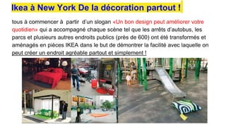 tous à commencer à partir d’un slogan «Un bon design peut améliorer votre
quotidien» qui a accompagné chaque scène tel que les arrêts d’autobus, les
parcs et plusieurs autres endroits publics (près de 600) ont été transformés et
aménagés en pièces IKEA dans le but de démontrer la facilité avec laquelle on
peut créer un endroit agréable partout et simplement !
Ikea à New York De la décoration partout !
 