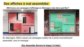 IKEA lance une campagne d’affichage en Allemagne mais dans quel But ?
Des affiches à mal assemblée:
En Allemagne, IKEA a lancé une campagne outdoor de 3 prints incorrectement
assemblés, avec le message :
“Our Assembly Service Is Happy To Help”.
 