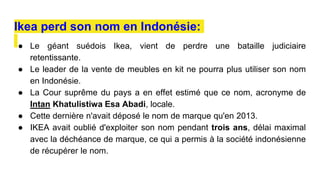 ● Le géant suédois Ikea, vient de perdre une bataille judiciaire
retentissante.
● Le leader de la vente de meubles en kit ne pourra plus utiliser son nom
en Indonésie.
● La Cour suprême du pays a en effet estimé que ce nom, acronyme de
Intan Khatulistiwa Esa Abadi, locale.
● Cette dernière n'avait déposé le nom de marque qu'en 2013.
● IKEA avait oublié d'exploiter son nom pendant trois ans, délai maximal
avec la déchéance de marque, ce qui a permis à la société indonésienne
de récupérer le nom.
Ikea perd son nom en Indonésie:
 