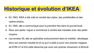 Historique et évolution d’IKEA
● En 1943, IKEA a été créé et vendait des stylos, des portefeuilles et des
cadres photos.
● En 1945, elle a communiqué pour la première fois dans le journal local.
● Deux ans après, Ingvar a commencé à vendre des meubles avec des petits
moyens.
● Les années 50, elle se spécialise exclusivement dans le mobilier, développe
donc son premier meuble kit et ce qui l’a aidé à ouvrir son premier magasin
de 6700 m² et finit cette décennie par avoir son premier showroom à Älmhult.
 