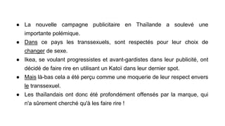 ● La nouvelle campagne publicitaire en Thaïlande a soulevé une
importante polémique.
● Dans ce pays les transsexuels, sont respectés pour leur choix de
changer de sexe.
● Ikea, se voulant progressistes et avant-gardistes dans leur publicité, ont
décidé de faire rire en utilisant un Katoï dans leur dernier spot.
● Mais là-bas cela a été perçu comme une moquerie de leur respect envers
le transsexuel.
● Les thaïlandais ont donc été profondément offensés par la marque, qui
n'a sûrement cherché qu'à les faire rire !
 