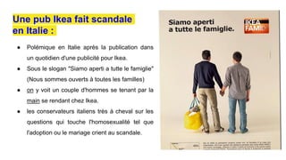 ● Polémique en Italie après la publication dans
un quotidien d'une publicité pour Ikea.
● Sous le slogan "Siamo aperti a tutte le famiglie"
(Nous sommes ouverts à toutes les familles)
● on y voit un couple d'hommes se tenant par la
main se rendant chez Ikea.
● les conservateurs italiens très à cheval sur les
questions qui touche l'homosexualité tel que
l'adoption ou le mariage crient au scandale.
Une pub Ikea fait scandale
en Italie :
 