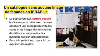 ● La publication était censée séduire
la clientèle juive orthodoxe : certains
observent une ségrégation entre les
sexes et les images des femmes et
des filles sont supprimées des
publicités qui leur sont adressées.
● Face à la polémique, Ikea a fini par
exprimer ses regrets.
Un catalogue sans aucune image
de femmes en ISRAEL :
 