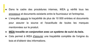 ● Dans le cadre des procédures internes, IKEA a vérifié tous les
processus et documents existants entre le fournisseur et l'entreprise.
● L'enquête assure la traçabilité de plus de 10 000 entrées et documents
pour assurer la source et l'exactitude de toutes les marques
mentionnées sur le produit.
● IKEA travaille en conjonction avec un système de suivi du bois.
● Cela permet à IKEA d'assurer une traçabilité complète de l'origine du
bois et d'obtenir des informations.
 