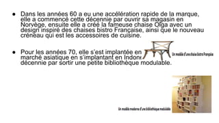 ● Dans les années 60 a eu une accélération rapide de la marque,
elle a commencé cette décennie par ouvrir sa magasin en
Norvège, ensuite elle a créé la fameuse chaise Olga avec un
design inspiré des chaises bistro Française, ainsi que le nouveau
créneau qui est les accessoires de cuisine.
● Pour les années 70, elle s’est implantée en Suisse et a attaqué le
marché asiatique en s’implantant en Indonésie et finit cette
décennie par sortir une petite bibliothèque modulable.
 