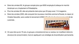 ● Dans les années 80, le groupe compte plus que 6000 employés & attaque le marché
Américain en s’implantant à Philadelphia.
● Pour les années 90, elle est présente dans plus que 25 pays avec 114 magasins.
● Dans les années 2000, elle conquiert de nouveaux marchés comme la Russie, le Japon et
l’Arabie Saoudite, sans oublier le lancement d’IKEA PS afin de développer son activité de
cuisiniste.
➔ On peut dire qu’en 70 ans, le groupe a révolutionné tout un secteur en modifiant même la
structure de consommation, tout en appliquant une stratégie de diversification permanente.
 