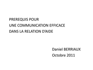 PREREQUIS POUR
UNE COMMUNICATION EFFICACE
DANS LA RELATION D’AIDE
Daniel BERRIAUX
Octobre 2011
 