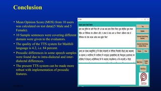 Conclusion
• Mean Opinion Score (MOS) from 10 users
was calculated on test data((5 Male and 5
Female).
• 10 Sample sentences were covering different
domain were given to the evaluators.
• The quality of the TTS system for Maithili
language is 4.2, i.e. 84 percent.
• Prosodic differences in some speech samples
were found due to intra-dialectal and inter-
dialectal differences.
• The present TTS system can be made more
robust with implementation of prosodic
features.
07/29/19 10
 