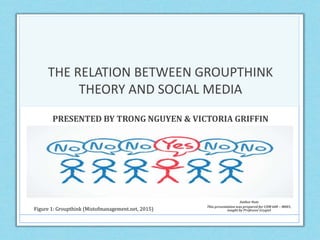 THE RELATION BETWEEN GROUPTHINK
THEORY AND SOCIAL MEDIA
PRESENTED BY TRONG NGUYEN & VICTORIA GRIFFIN
Figure 1: Groupthink (Mistofmanagement.net, 2015)
Author Note
This presentation was prepared for COM 600 – M001,
taught by Professor Grygiel
 