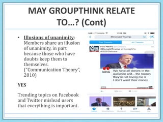 MAY GROUPTHINK RELATE
TO…? (Cont)
• Illusions of unanimity:
Members share an illusion
of unanimity, in part
because those who have
doubts keep them to
themselves.
(“Communication Theory”,
2010)
YES
Trending topics on Facebook
and Twitter mislead users
that everything is important.
 