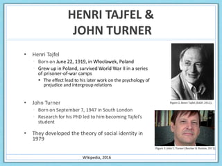 HENRI TAJFEL &
JOHN TURNER
• Henri Tajfel
 Born on June 22, 1919, in Włocławek, Poland
 Grew up in Poland, survived World War II in a series
of prisoner-of-war camps
 The effect lead to his later work on the psychology of
prejudice and intergroup relations
• John Turner
 Born on September 7, 1947 in South London
 Research for his PhD led to him becoming Tajfel’s
student
• They developed the theory of social identity in
1979
Wikipedia, 2016
Figure 3. John C. Turner (Reicher & Haslam, 2011).
Figure 2. Henri Tajfel (EASP, 2012).
 
