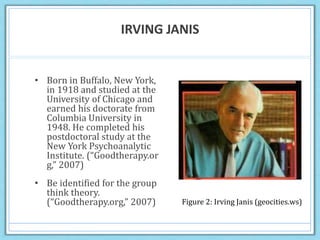 IRVING JANIS
• Born in Buffalo, New York,
in 1918 and studied at the
University of Chicago and
earned his doctorate from
Columbia University in
1948. He completed his
postdoctoral study at the
New York Psychoanalytic
Institute. (“Goodtherapy.or
g,” 2007)
• Be identified for the group
think theory.
(“Goodtherapy.org,” 2007) Figure 2: Irving Janis (geocities.ws)
 
