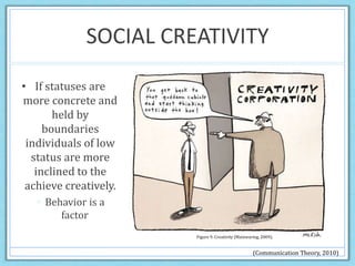 SOCIAL CREATIVITY
• If statuses are
more concrete and
held by
boundaries
individuals of low
status are more
inclined to the
achieve creatively.
 Behavior is a
factor
Figure 9. Creativity (Mainwaring, 2009).
(Communication Theory, 2010)
 
