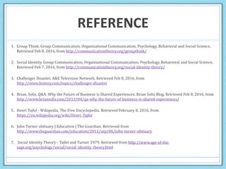 REFERENCE
1. Group Think. Group Communication, Organizational Communication, Psychology, Behavioral and Social Science.
Retrieved Feb 8, 2016, from http://communicationtheory.org/groupthink/
2. Social Identity. Group Communication, Organizational Communication, Psychology, Behavioral and Social Science.
Retrieved Feb 7, 2016, from http://communicationtheory.org/social-identity-theory/
3. Challenger Disaster. A&E Television Network. Retrieved Feb 8, 2016, from
http://www.history.com/topics/challenger-disaster
4. Brian, Solis. Q&A: Why the Future of Business is Shared Experiences. Brian Solis Blog. Retrieved Feb 8, 2016, from
http://www.briansolis.com/2013/04/qa-why-the-future-of-business-is-shared-experiences/
5. Henri Tajfel - Wikipedia, The Free Encyclopedia. Retrieved February 8, 2016, from
https://en.wikipedia.org/wiki/Henri_Tajfel
6. John Turner obituary | Education | The Guardian. Retrieved from
http://www.theguardian.com/education/2011/sep/06/john-turner-obituary
7. Social Identity Theory - Tajfel and Turner 1979. Retrieved from http://www.age-of-the-
sage.org/psychology/social/social_identity_theory.html
 