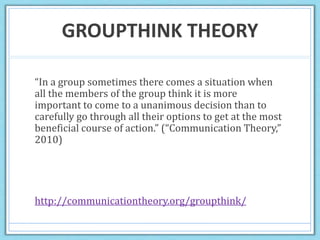 GROUPTHINK THEORY
“In a group sometimes there comes a situation when
all the members of the group think it is more
important to come to a unanimous decision than to
carefully go through all their options to get at the most
beneficial course of action.” (“Communication Theory,”
2010)
http://communicationtheory.org/groupthink/
 
