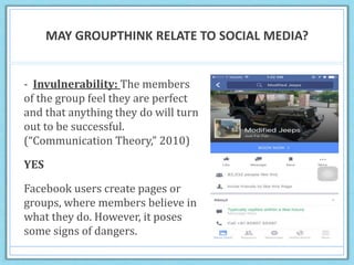 MAY GROUPTHINK RELATE TO SOCIAL MEDIA?
- Invulnerability: The members
of the group feel they are perfect
and that anything they do will turn
out to be successful.
(“Communication Theory,” 2010)
YES
Facebook users create pages or
groups, where members believe in
what they do. However, it poses
some signs of dangers.
 