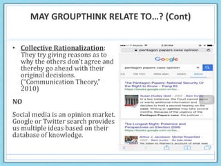 MAY GROUPTHINK RELATE TO…? (Cont)
• Collective Rationalization:
They try giving reasons as to
why the others don’t agree and
thereby go ahead with their
original decisions.
(“Communication Theory,”
2010)
NO
Social media is an opinion market.
Google or Twitter search provides
us multiple ideas based on their
database of knowledge.
 