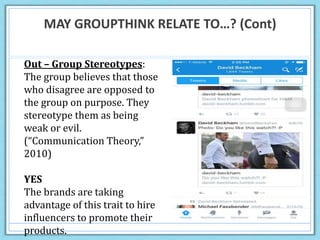 MAY GROUPTHINK RELATE TO…? (Cont)
Out – Group Stereotypes:
The group believes that those
who disagree are opposed to
the group on purpose. They
stereotype them as being
weak or evil.
(“Communication Theory,”
2010)
YES
The brands are taking
advantage of this trait to hire
influencers to promote their
products.
 