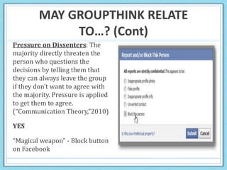 MAY GROUPTHINK RELATE
TO…? (Cont)
Pressure on Dissenters: The
majority directly threaten the
person who questions the
decisions by telling them that
they can always leave the group
if they don’t want to agree with
the majority. Pressure is applied
to get them to agree.
(“Communication Theory,”2010)
YES
“Magical weapon” - Block button
on Facebook
 