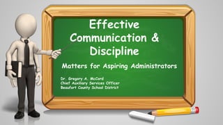 Effective
Communication &
Discipline
Matters for Aspiring Administrators
Dr. Gregory A. McCord
Chief Auxiliary Services Officer
Beaufort County School District
 