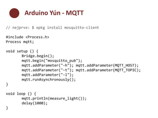 Arduino Yún - MQTT 
// nejprve: $ opkg install mosquitto-client 
#include <Process.h> 
Process mqtt; 
void setup () { 
Bridge.begin(); 
mqtt.begin("mosquitto_pub"); 
mqtt.addParameter("-h"); mqtt.addParameter(MQTT_HOST); 
mqtt.addParameter("-t"); mqtt.addParameter(MQTT_TOPIC); 
mqtt.addParameter("-l"); 
mqtt.runAsynchronously(); 
} 
void loop () { 
mqtt.println(measure_light()); 
delay(1000); 
} 
 