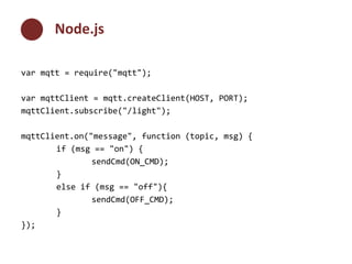 Node.js 
var mqtt = require("mqtt"); 
var mqttClient = mqtt.createClient(HOST, PORT); 
mqttClient.subscribe("/light"); 
mqttClient.on("message", function (topic, msg) { 
if (msg == "on") { 
sendCmd(ON_CMD); 
} 
else if (msg == "off"){ 
sendCmd(OFF_CMD); 
} 
}); 
 