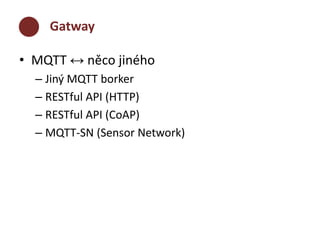 Gatway 
• MQTT ↔ něco jiného 
– Jiný MQTT borker 
– RESTful API (HTTP) 
– RESTful API (CoAP) 
– MQTT-SN (Sensor Network) 
 