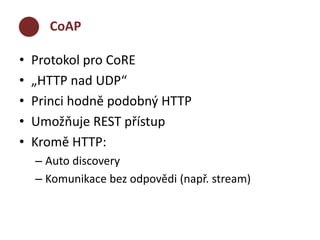 CoAP 
• Protokol pro CoRE 
• „HTTP nad UDP“ 
• Princi hodně podobný HTTP 
• Umožňuje REST přístup 
• Kromě HTTP: 
– Auto discovery 
– Komunikace bez odpovědi (např. stream) 
 