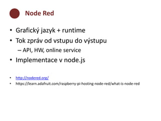 Node Red 
• Grafický jazyk + runtime 
• Tok zpráv od vstupu do výstupu 
– API, HW, online service 
• Implementace v node.js 
• http://nodered.org/ 
• https://learn.adafruit.com/raspberry-pi-hosting-node-red/what-is-node-red 
 
