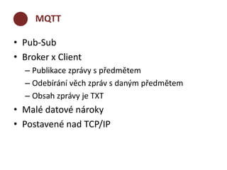 MQTT 
• Pub-Sub 
• Broker x Client 
– Publikace zprávy s předmětem 
– Odebírání věch zpráv s daným předmětem 
– Obsah zprávy je TXT 
• Malé datové nároky 
• Postavené nad TCP/IP 
 