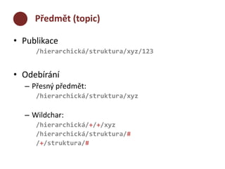 Předmět (topic) 
• Publikace 
/hierarchická/struktura/xyz/123 
• Odebírání 
– Přesný předmět: 
/hierarchická/struktura/xyz 
– Wildchar: 
/hierarchická/+/+/xyz 
/hierarchická/struktura/# 
/+/struktura/# 
 