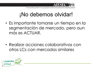 ¡No debemos olvidar!
• Es importante tomarse un tiempo en la
  segmentación de mercado, pero aun
  más es ACTUAR.

• Realizar acciones colaborativas con
  otros LCs con mercados similares
 