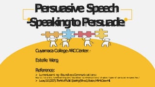 PersuasiveS
p
e
e
c
h
-
S
p
e
a
k
i
n
gt
oP
e
r
s
u
a
d
e
CuyamacaCollegeA
R
CCenter
Estelle W
a
n
g
Reference:
 Lum
enLearni ng-Boundl essCo
mm
uni cati ons:
http s:
/ / co ur se s. lumenl ear ni ng.com / boundl ess -co mmunica tions/ ch apter / types-of -per su asi ve-speec hes /
 Lu
c
a
s
,S
.E
.(
2
0
0
7
)
.T
h
eArtofPublicS
p
e
a
k
i
n
g(
9
t
he
d
.
)
.B
o
s
t
o
n
,M
A
:
M
c
G
r
a
w
-
H
ill.
 