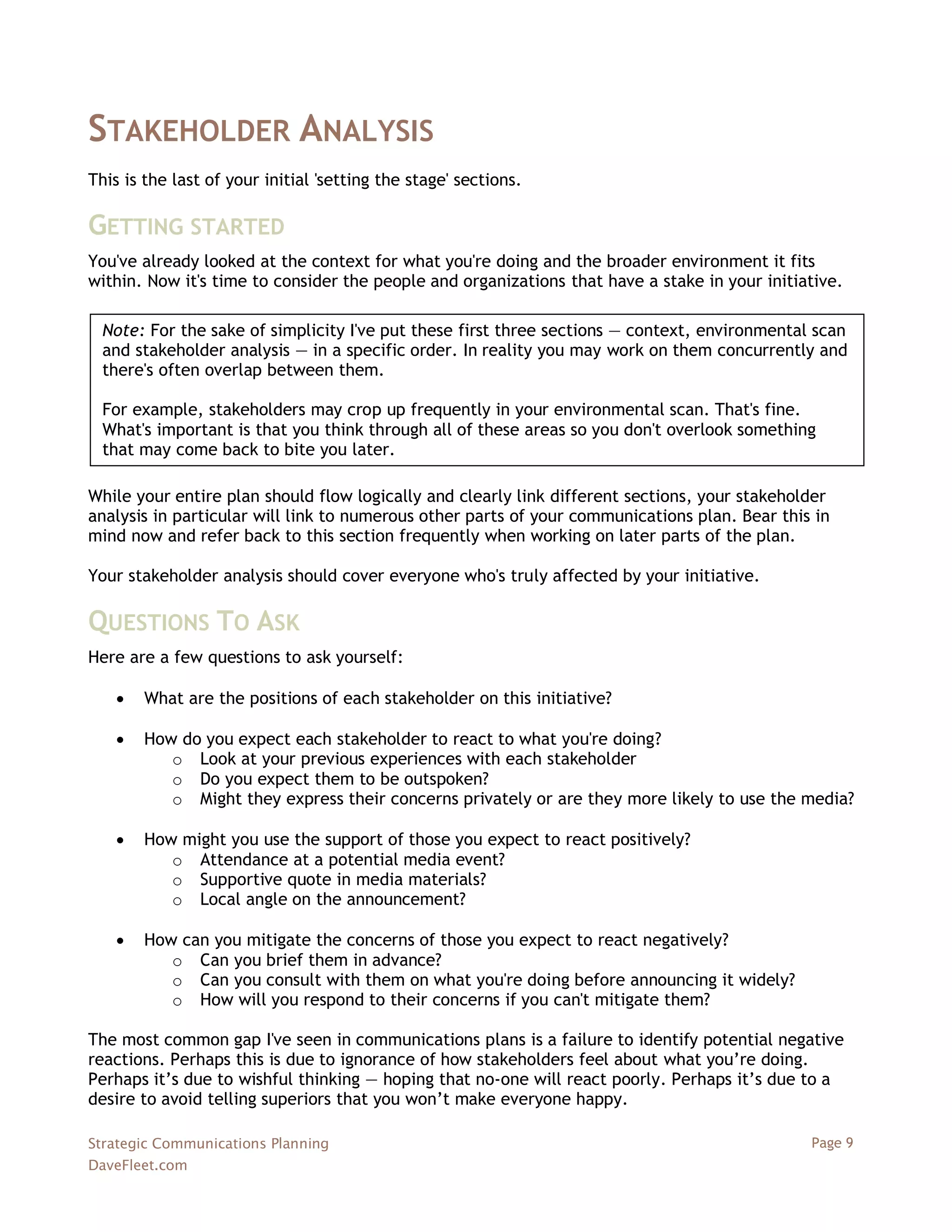 STAKEHOLDER ANALYSIS
This is the last of your initial 'setting the stage' sections.

GETTING STARTED
You've already looked at the context for what you're doing and the broader environment it fits
within. Now it's time to consider the people and organizations that have a stake in your initiative.

  Note: For the sake of simplicity I've put these first three sections — context, environmental scan
  and stakeholder analysis — in a specific order. In reality you may work on them concurrently and
  there's often overlap between them.

  For example, stakeholders may crop up frequently in your environmental scan. That's fine.
  What's important is that you think through all of these areas so you don't overlook something
  that may come back to bite you later.

While your entire plan should flow logically and clearly link different sections, your stakeholder
analysis in particular will link to numerous other parts of your communications plan. Bear this in
mind now and refer back to this section frequently when working on later parts of the plan.

Your stakeholder analysis should cover everyone who's truly affected by your initiative.

QUESTIONS TO ASK
Here are a few questions to ask yourself:

       What are the positions of each stakeholder on this initiative?

       How do you expect each stakeholder to react to what you're doing?
           o Look at your previous experiences with each stakeholder
           o Do you expect them to be outspoken?
           o Might they express their concerns privately or are they more likely to use the media?

       How might you use the support of those you expect to react positively?
           o Attendance at a potential media event?
           o Supportive quote in media materials?
           o Local angle on the announcement?

       How can you mitigate the concerns of those you expect to react negatively?
           o Can you brief them in advance?
           o Can you consult with them on what you're doing before announcing it widely?
           o How will you respond to their concerns if you can't mitigate them?

The most common gap I've seen in communications plans is a failure to identify potential negative
reactions. Perhaps this is due to ignorance of how stakeholders feel about what you‘re doing.
Perhaps it‘s due to wishful thinking — hoping that no-one will react poorly. Perhaps it‘s due to a
desire to avoid telling superiors that you won‘t make everyone happy.

Strategic Communications Planning                                                              Page 9
DaveFleet.com
 