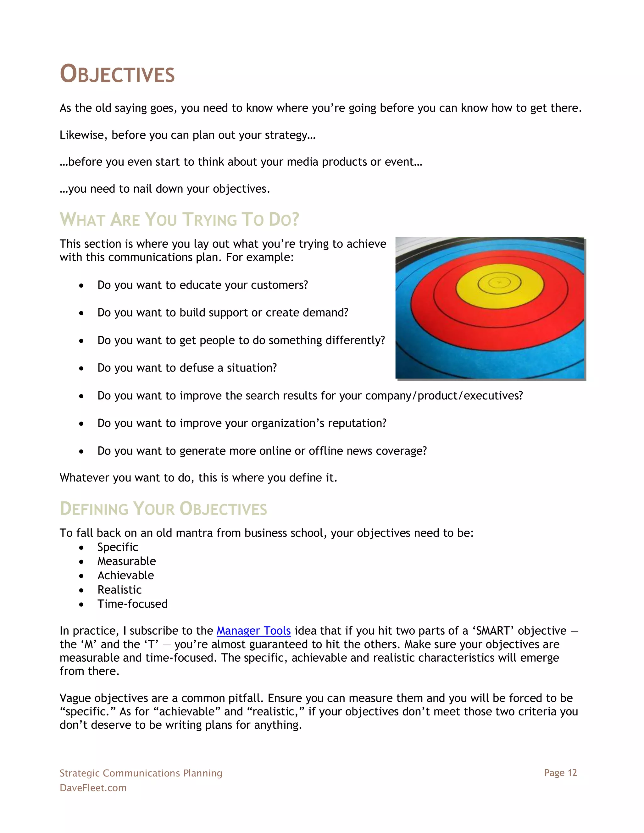 OBJECTIVES
As the old saying goes, you need to know where you‘re going before you can know how to get there.

Likewise, before you can plan out your strategy…

…before you even start to think about your media products or event…

…you need to nail down your objectives.

WHAT ARE YOU TRYING TO DO?
This section is where you lay out what you‘re trying to achieve
with this communications plan. For example:

      Do you want to educate your customers?

      Do you want to build support or create demand?

      Do you want to get people to do something differently?

      Do you want to defuse a situation?

      Do you want to improve the search results for your company/product/executives?

      Do you want to improve your organization‘s reputation?

      Do you want to generate more online or offline news coverage?

Whatever you want to do, this is where you define it.

DEFINING YOUR OBJECTIVES
To fall back on an old mantra from business school, your objectives need to be:
     Specific
     Measurable
     Achievable
     Realistic
     Time-focused

In practice, I subscribe to the Manager Tools idea that if you hit two parts of a ‗SMART‘ objective —
the ‗M‘ and the ‗T‘ — you‘re almost guaranteed to hit the others. Make sure your objectives are
measurable and time-focused. The specific, achievable and realistic characteristics will emerge
from there.

Vague objectives are a common pitfall. Ensure you can measure them and you will be forced to be
―specific.‖ As for ―achievable‖ and ―realistic,‖ if your objectives don‘t meet those two criteria you
don‘t deserve to be writing plans for anything.



Strategic Communications Planning                                                             Page 12
DaveFleet.com
 