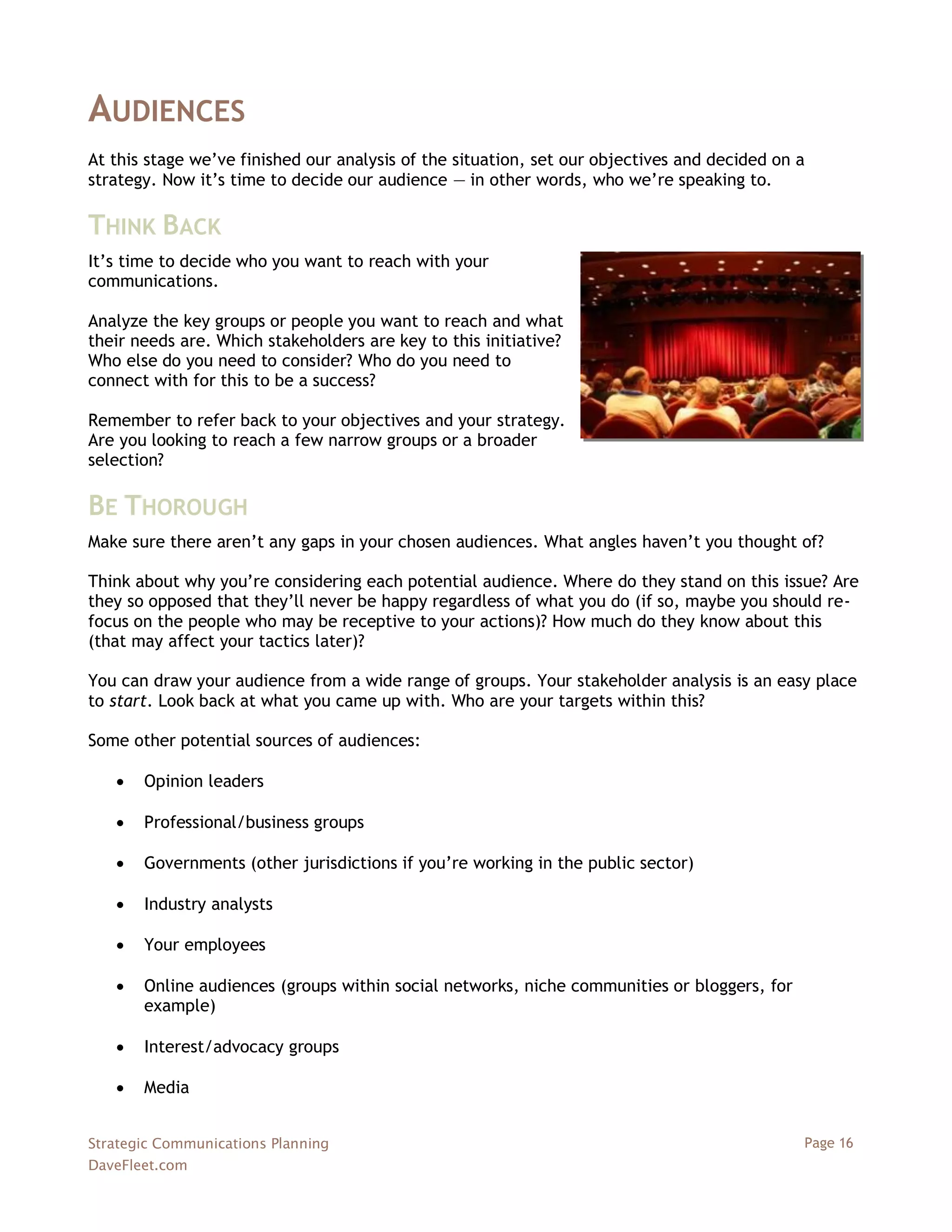 AUDIENCES
At this stage we‘ve finished our analysis of the situation, set our objectives and decided on a
strategy. Now it‘s time to decide our audience — in other words, who we‘re speaking to.

THINK BACK
It‘s time to decide who you want to reach with your
communications.

Analyze the key groups or people you want to reach and what
their needs are. Which stakeholders are key to this initiative?
Who else do you need to consider? Who do you need to
connect with for this to be a success?

Remember to refer back to your objectives and your strategy.
Are you looking to reach a few narrow groups or a broader
selection?

BE THOROUGH
Make sure there aren‘t any gaps in your chosen audiences. What angles haven‘t you thought of?

Think about why you‘re considering each potential audience. Where do they stand on this issue? Are
they so opposed that they‘ll never be happy regardless of what you do (if so, maybe you should re-
focus on the people who may be receptive to your actions)? How much do they know about this
(that may affect your tactics later)?

You can draw your audience from a wide range of groups. Your stakeholder analysis is an easy place
to start. Look back at what you came up with. Who are your targets within this?

Some other potential sources of audiences:

      Opinion leaders

      Professional/business groups

      Governments (other jurisdictions if you‘re working in the public sector)

      Industry analysts

      Your employees

      Online audiences (groups within social networks, niche communities or bloggers, for
       example)

      Interest/advocacy groups

      Media


Strategic Communications Planning                                                             Page 16
DaveFleet.com
 
