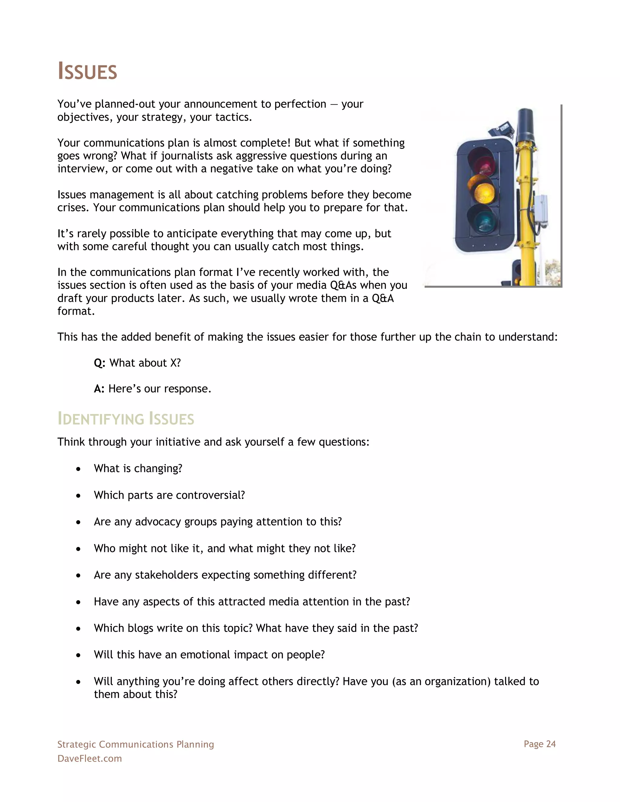 ISSUES
You‘ve planned-out your announcement to perfection — your
objectives, your strategy, your tactics.

Your communications plan is almost complete! But what if something
goes wrong? What if journalists ask aggressive questions during an
interview, or come out with a negative take on what you‘re doing?

Issues management is all about catching problems before they become
crises. Your communications plan should help you to prepare for that.

It‘s rarely possible to anticipate everything that may come up, but
with some careful thought you can usually catch most things.

In the communications plan format I‘ve recently worked with, the
issues section is often used as the basis of your media Q&As when you
draft your products later. As such, we usually wrote them in a Q&A
format.

This has the added benefit of making the issues easier for those further up the chain to understand:

       Q: What about X?

       A: Here‘s our response.

IDENTIFYING ISSUES
Think through your initiative and ask yourself a few questions:

      What is changing?

      Which parts are controversial?

      Are any advocacy groups paying attention to this?

      Who might not like it, and what might they not like?

      Are any stakeholders expecting something different?

      Have any aspects of this attracted media attention in the past?

      Which blogs write on this topic? What have they said in the past?

      Will this have an emotional impact on people?

      Will anything you‘re doing affect others directly? Have you (as an organization) talked to
       them about this?



Strategic Communications Planning                                                            Page 24
DaveFleet.com
 